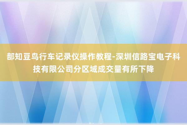 部知豆鸟行车记录仪操作教程-深圳信路宝电子科技有限公司分区域成交量有所下降